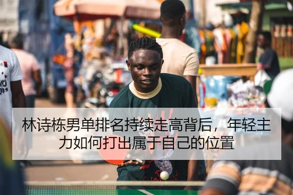 林诗栋男单排名持续走高背后，年轻主力如何打出属于自己的位置